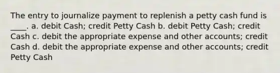 The entry to journalize payment to replenish a petty cash fund is ____. a. debit Cash; credit Petty Cash b. debit Petty Cash; credit Cash c. debit the appropriate expense and other accounts; credit Cash d. debit the appropriate expense and other accounts; credit Petty Cash