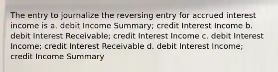 The entry to journalize the reversing entry for accrued interest income is a. debit Income Summary; credit Interest Income b. debit Interest Receivable; credit Interest Income c. debit Interest Income; credit Interest Receivable d. debit Interest Income; credit Income Summary