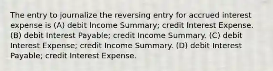 The entry to journalize the reversing entry for accrued interest expense is (A) debit Income Summary; credit Interest Expense. (B) debit Interest Payable; credit Income Summary. (C) debit Interest Expense; credit Income Summary. (D) debit Interest Payable; credit Interest Expense.