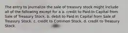 The entry to journalize the sale of treasury stock might include all of the following except for a a. credit to Paid-In Capital from Sale of Treasury Stock. b. debit to Paid-In Capital from Sale of Treasury Stock. c. credit to Common Stock. d. credit to Treasury Stock.