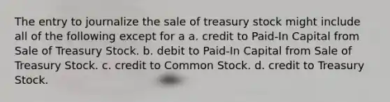 The entry to journalize the sale of treasury stock might include all of the following except for a a. credit to Paid-In Capital from Sale of Treasury Stock. b. debit to Paid-In Capital from Sale of Treasury Stock. c. credit to Common Stock. d. credit to Treasury Stock.