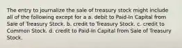 The entry to journalize the sale of treasury stock might include all of the following except for a a. debit to Paid-In Capital from Sale of Treasury Stock. b. credit to Treasury Stock. c. credit to Common Stock. d. credit to Paid-In Capital from Sale of Treasury Stock.