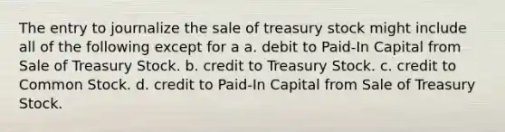 The entry to journalize the sale of treasury stock might include all of the following except for a a. debit to Paid-In Capital from Sale of Treasury Stock. b. credit to Treasury Stock. c. credit to Common Stock. d. credit to Paid-In Capital from Sale of Treasury Stock.