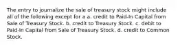 The entry to journalize the sale of treasury stock might include all of the following except for a a. credit to Paid-In Capital from Sale of Treasury Stock. b. credit to Treasury Stock. c. debit to Paid-In Capital from Sale of Treasury Stock. d. credit to Common Stock.