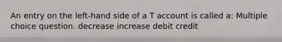 An entry on the left-hand side of a T account is called a: Multiple choice question. decrease increase debit credit