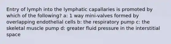 Entry of lymph into the lymphatic capallaries is promoted by which of the following? a: 1 way mini-valves formed by overlapping endothelial cells b: the respiratory pump c: the skeletal muscle pump d: greater fluid pressure in the interstitial space