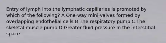 Entry of lymph into the lymphatic capillaries is promoted by which of the following? A One-way mini-valves formed by overlapping endothelial cells B The respiratory pump C The skeletal muscle pump D Greater fluid pressure in the interstitial space