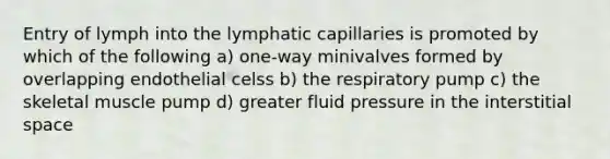 Entry of lymph into the lymphatic capillaries is promoted by which of the following a) one-way minivalves formed by overlapping endothelial celss b) the respiratory pump c) the skeletal muscle pump d) greater fluid pressure in the interstitial space