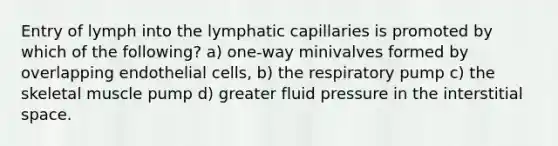 Entry of lymph into the lymphatic capillaries is promoted by which of the following? a) one-way minivalves formed by overlapping endothelial cells, b) the respiratory pump c) the skeletal muscle pump d) greater fluid pressure in the interstitial space.