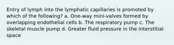 Entry of lymph into the lymphatic capillaries is promoted by which of the following? a. One-way mini-valves formed by overlapping endothelial cells b. The respiratory pump c. The skeletal muscle pump d. Greater fluid pressure in the interstitial space