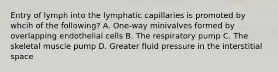 Entry of lymph into the lymphatic capillaries is promoted by whcih of the following? A. One-way minivalves formed by overlapping endothelial cells B. The respiratory pump C. The skeletal muscle pump D. Greater fluid pressure in the interstitial space