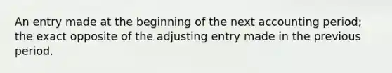 An entry made at the beginning of the next accounting period; the exact opposite of the adjusting entry made in the previous period.