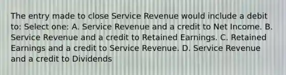 The entry made to close Service Revenue would include a debit to: Select one: A. Service Revenue and a credit to Net Income. B. Service Revenue and a credit to Retained Earnings. C. Retained Earnings and a credit to Service Revenue. D. Service Revenue and a credit to Dividends