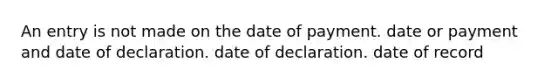 An entry is not made on the date of payment. date or payment and date of declaration. date of declaration. date of record