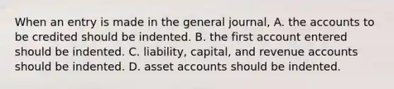 When an entry is made in the general journal, A. the accounts to be credited should be indented. B. the first account entered should be indented. C. liability, capital, and revenue accounts should be indented. D. asset accounts should be indented.