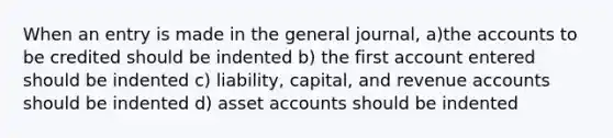 When an entry is made in the general journal, a)the accounts to be credited should be indented b) the first account entered should be indented c) liability, capital, and revenue accounts should be indented d) asset accounts should be indented