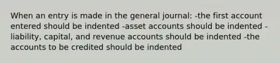 When an entry is made in the general journal: -the first account entered should be indented -asset accounts should be indented -liability, capital, and revenue accounts should be indented -the accounts to be credited should be indented