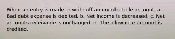 When an entry is made to write off an uncollectible account, a. Bad debt expense is debited. b. Net income is decreased. c. Net accounts receivable is unchanged. d. The allowance account is credited.