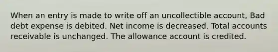 When an entry is made to write off an uncollectible account, Bad debt expense is debited. Net income is decreased. Total accounts receivable is unchanged. The allowance account is credited.