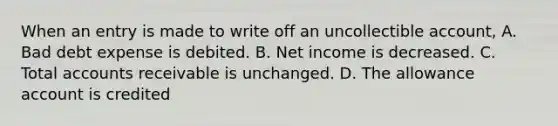 When an entry is made to write off an uncollectible account, A. Bad debt expense is debited. B. Net income is decreased. C. Total accounts receivable is unchanged. D. The allowance account is credited