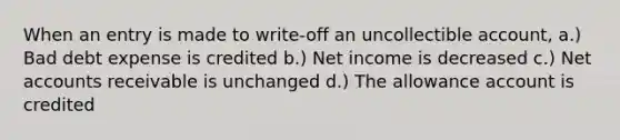 When an entry is made to write-off an uncollectible account, a.) Bad debt expense is credited b.) Net income is decreased c.) Net accounts receivable is unchanged d.) The allowance account is credited