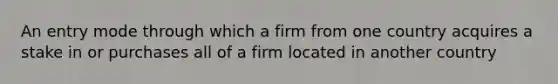 An entry mode through which a firm from one country acquires a stake in or purchases all of a firm located in another country