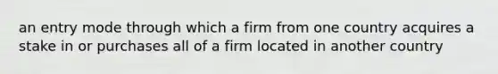 an entry mode through which a firm from one country acquires a stake in or purchases all of a firm located in another country