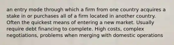 an entry mode through which a firm from one country acquires a stake in or purchases all of a firm located in another country. Often the quickest means of entering a new market. Usually require debt financing to complete. High costs, complex negotiations, problems when merging with domestic operations