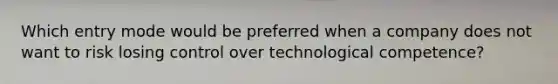 Which entry mode would be preferred when a company does not want to risk losing control over technological competence?