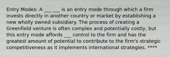 Entry Modes: A ___ ___ is an entry mode through which a firm invests directly in another country or market by establishing a new wholly owned subsidiary. The process of creating a Greenfield venture is often complex and potentially costly, but this entry mode affords ___ control to the firm and has the greatest amount of potential to contribute to the firm's strategic competitiveness as it implements international strategies. ****