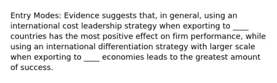 Entry Modes: Evidence suggests that, in general, using an international cost leadership strategy when exporting to ____ countries has the most positive effect on firm performance, while using an international differentiation strategy with larger scale when exporting to ____ economies leads to the greatest amount of success.