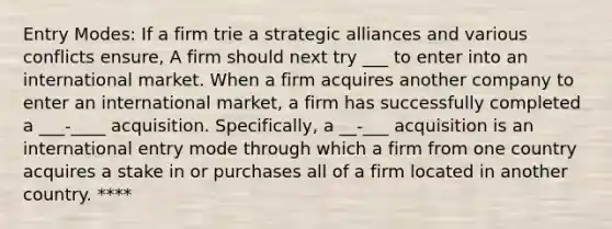 Entry Modes: If a firm trie a strategic alliances and various conflicts ensure, A firm should next try ___ to enter into an international market. When a firm acquires another company to enter an international market, a firm has successfully completed a ___-____ acquisition. Specifically, a __-___ acquisition is an international entry mode through which a firm from one country acquires a stake in or purchases all of a firm located in another country. ****