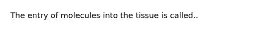 The entry of molecules into the tissue is called..