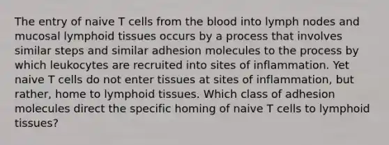 The entry of naive T cells from the blood into lymph nodes and mucosal lymphoid tissues occurs by a process that involves similar steps and similar adhesion molecules to the process by which leukocytes are recruited into sites of inflammation. Yet naive T cells do not enter tissues at sites of inflammation, but rather, home to lymphoid tissues. Which class of adhesion molecules direct the specific homing of naive T cells to lymphoid tissues?