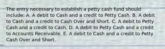 The entry necessary to establish a petty cash fund should include: A. A debit to Cash and a credit to Petty Cash. B. A debit to Cash and a credit to Cash Over and Short. C. A debit to Petty Cash and a credit to Cash. D. A debit to Petty Cash and a credit to Accounts Receivable. E. A debit to Cash and a credit to Petty Cash Over and Short.