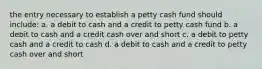 the entry necessary to establish a petty cash fund should include: a. a debit to cash and a credit to petty cash fund b. a debit to cash and a credit cash over and short c. a debit to petty cash and a credit to cash d. a debit to cash and a credit to petty cash over and short