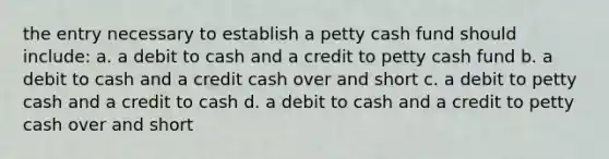 the entry necessary to establish a petty cash fund should include: a. a debit to cash and a credit to petty cash fund b. a debit to cash and a credit cash over and short c. a debit to petty cash and a credit to cash d. a debit to cash and a credit to petty cash over and short