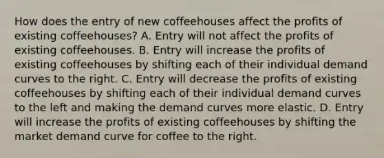 How does the entry of new coffeehouses affect the profits of existing​ coffeehouses? A. Entry will not affect the profits of existing coffeehouses. B. Entry will increase the profits of existing coffeehouses by shifting each of their individual demand curves to the right. C. Entry will decrease the profits of existing coffeehouses by shifting each of their individual demand curves to the left and making the demand curves more elastic. D. Entry will increase the profits of existing coffeehouses by shifting the market demand curve for coffee to the right.