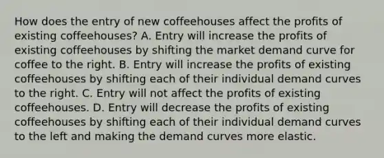 How does the entry of new coffeehouses affect the profits of existing​ coffeehouses? A. Entry will increase the profits of existing coffeehouses by shifting the market demand curve for coffee to the right. B. Entry will increase the profits of existing coffeehouses by shifting each of their individual demand curves to the right. C. Entry will not affect the profits of existing coffeehouses. D. Entry will decrease the profits of existing coffeehouses by shifting each of their individual demand curves to the left and making the demand curves more elastic.