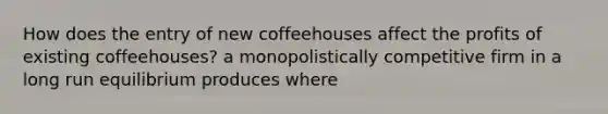 How does the entry of new coffeehouses affect the profits of existing​ coffeehouses? a monopolistically competitive firm in a long run equilibrium produces where