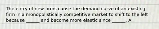 The entry of new firms cause the demand curve of an existing firm in a monopolistically competitive market to shift to the left because​ ______ and become more elastic since​ ______. A.