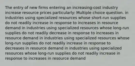 The entry of new firms entering an increasing-cost industry increase resource prices particularly: Multiple choice question. in industries using specialized resources whose short-run supplies do not readily increase in response to increases in resource demand in industries using specialized resources whose long-run supplies do not readily decrease in response to increases in resource demand in industries using specialized resources whose long-run supplies do not readily increase in response to decreases in resource demand in industries using specialized resources whose long-run supplies do not readily increase in response to increases in resource demand