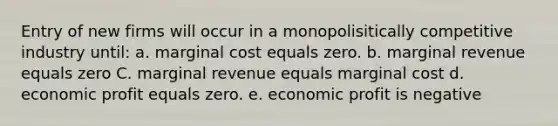 Entry of new firms will occur in a monopolisitically competitive industry until: a. marginal cost equals zero. b. marginal revenue equals zero C. marginal revenue equals marginal cost d. economic profit equals zero. e. economic profit is negative