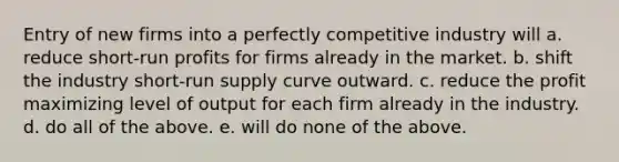 Entry of new firms into a perfectly competitive industry will a. reduce short‐run profits for firms already in the market. b. shift the industry short‐run supply curve outward. c. reduce the profit maximizing level of output for each firm already in the industry. d. do all of the above. e. will do none of the above.