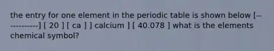 the entry for one element in the periodic table is shown below [------------] [ 20 ] [ ca ] ] calcium ] [ 40.078 ] what is the elements chemical symbol?