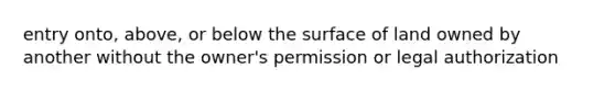 entry onto, above, or below the surface of land owned by another without the owner's permission or legal authorization