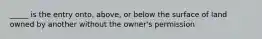 _____ is the entry onto, above, or below the surface of land owned by another without the owner's permission