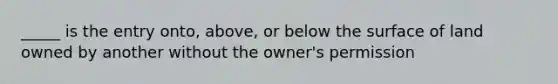 _____ is the entry onto, above, or below the surface of land owned by another without the owner's permission