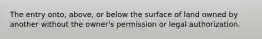 The entry onto, above, or below the surface of land owned by another without the owner's permission or legal authorization.