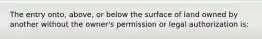 The entry onto, above, or below the surface of land owned by another without the owner's permission or legal authorization is: